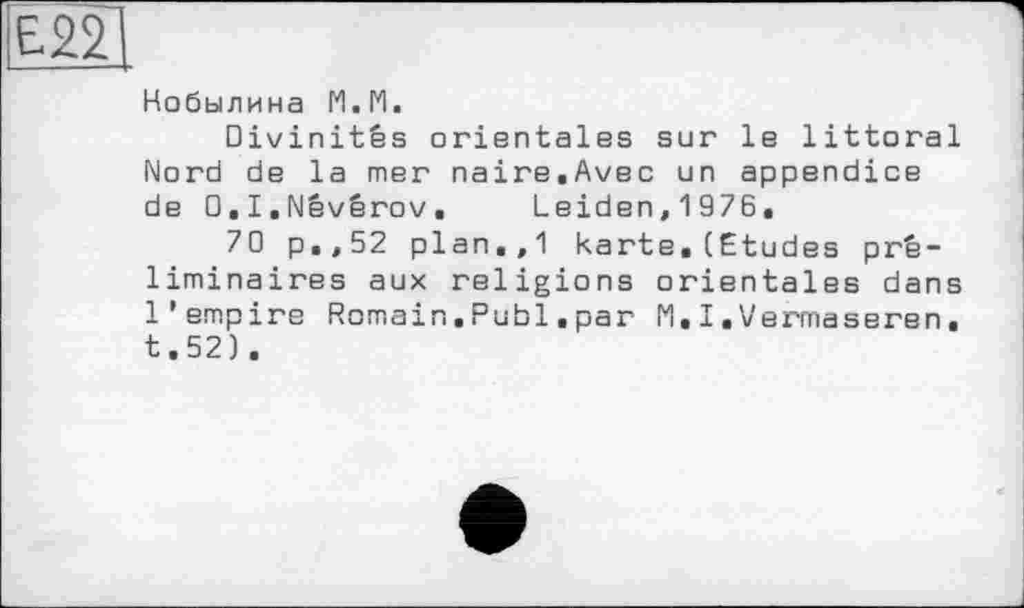 ﻿Е22
Кобылина М.М.
Divinités orientales sur le littoral Nord de la mer naire.Avec un appendice de O.I.Névérov, Leiden, 1976.
70 p.,52 plan.,1 karte.(Etudes préliminaires aux religions orientales dans l’empire Romain. Publ. par M, I. V errnaseren. t.52).